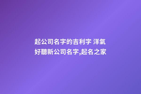 起公司名字的吉利字 洋氣好聽新公司名字,起名之家